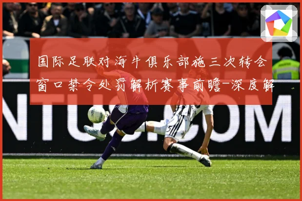 国际足联对海牛俱乐部施三次转会窗口禁令处罚解析赛事前瞻-深度解析